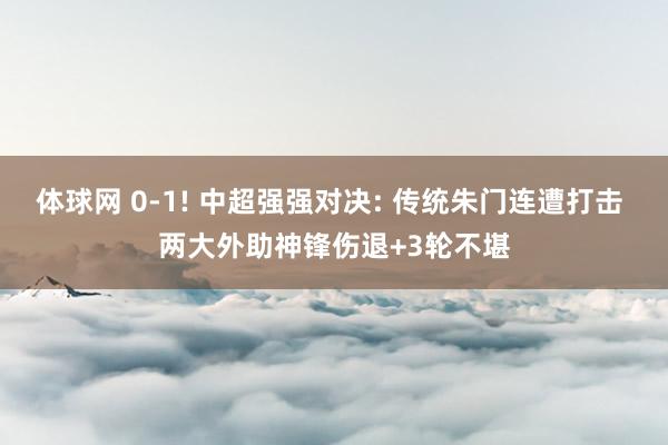 体球网 0-1! 中超强强对决: 传统朱门连遭打击 两大外助神锋伤退+3轮不堪