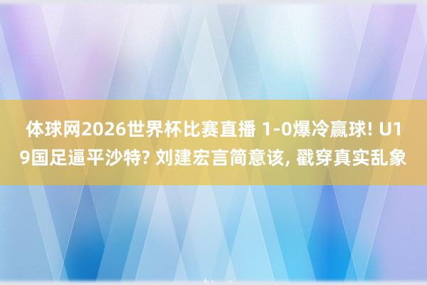 体球网2026世界杯比赛直播 1-0爆冷赢球! U19国足逼平沙特? 刘建宏言简意该, 戳穿真实乱象