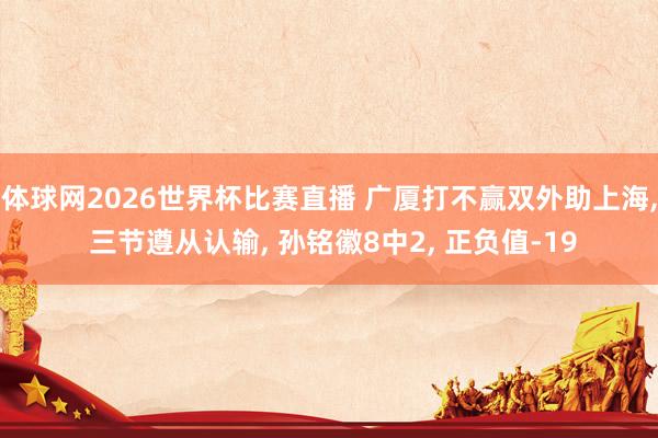 体球网2026世界杯比赛直播 广厦打不赢双外助上海, 三节遵从认输, 孙铭徽8中2, 正负值-19