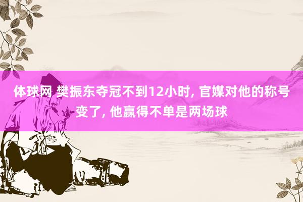 体球网 樊振东夺冠不到12小时, 官媒对他的称号变了, 他赢得不单是两场球