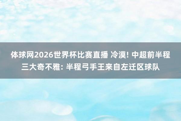 体球网2026世界杯比赛直播 冷漠! 中超前半程三大奇不雅: 半程弓手王来自左迁区球队
