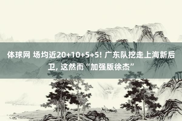 体球网 场均近20+10+5+5! 广东队挖走上海新后卫, 这然而“加强版徐杰”