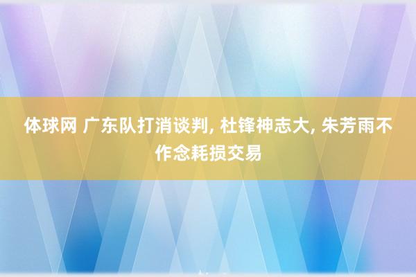 体球网 广东队打消谈判, 杜锋神志大, 朱芳雨不作念耗损交易