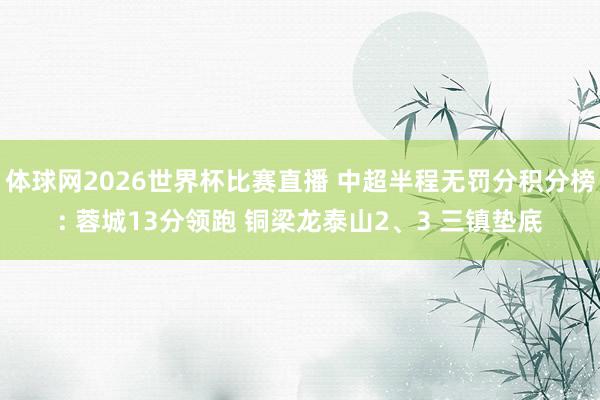 体球网2026世界杯比赛直播 中超半程无罚分积分榜: 蓉城13分领跑 铜梁龙泰山2、3 三镇垫底