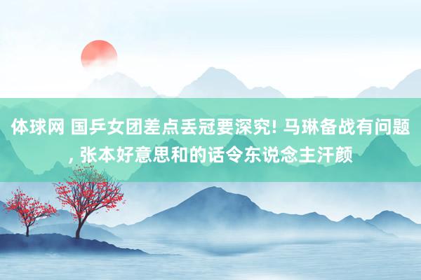 体球网 国乒女团差点丢冠要深究! 马琳备战有问题, 张本好意思和的话令东说念主汗颜