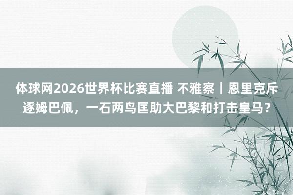 体球网2026世界杯比赛直播 不雅察丨恩里克斥逐姆巴佩，一石两鸟匡助大巴黎和打击皇马？