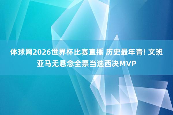 体球网2026世界杯比赛直播 历史最年青! 文班亚马无悬念全票当选西决MVP