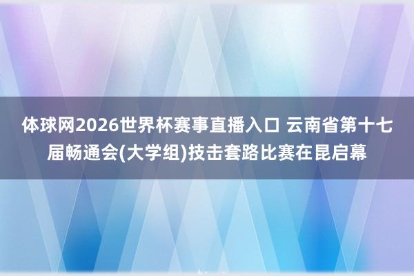 体球网2026世界杯赛事直播入口 云南省第十七届畅通会(大学组)技击套路比赛在昆启幕