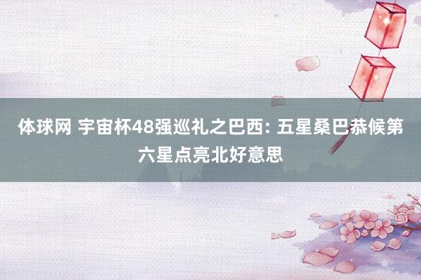 体球网 宇宙杯48强巡礼之巴西: 五星桑巴恭候第六星点亮北好意思