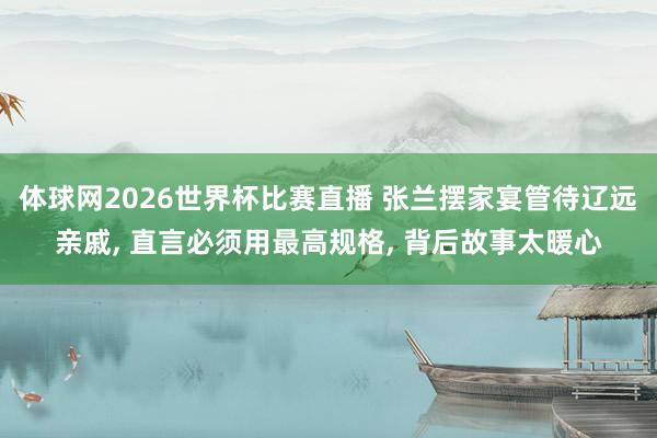体球网2026世界杯比赛直播 张兰摆家宴管待辽远亲戚, 直言必须用最高规格, 背后故事太暖心