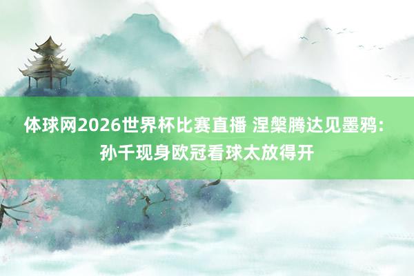 体球网2026世界杯比赛直播 涅槃腾达见墨鸦: 孙千现身欧冠看球太放得开