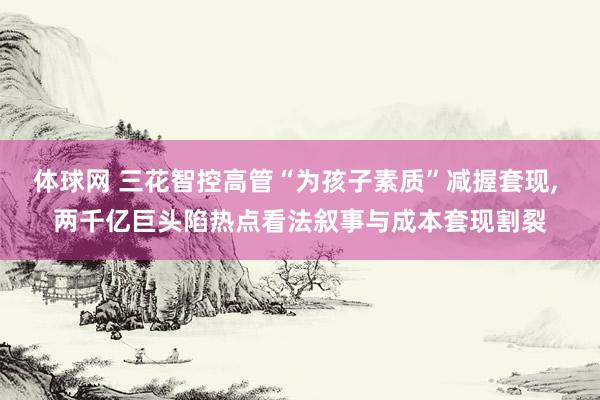 体球网 三花智控高管“为孩子素质”减握套现, 两千亿巨头陷热点看法叙事与成本套现割裂