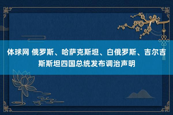 体球网 俄罗斯、哈萨克斯坦、白俄罗斯、吉尔吉斯斯坦四国总统发布调治声明