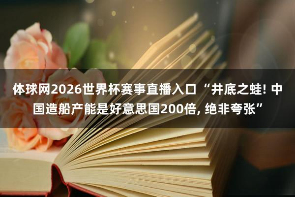 体球网2026世界杯赛事直播入口 “井底之蛙! 中国造船产能是好意思国200倍, 绝非夸张”