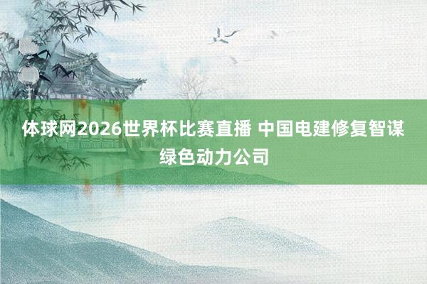 体球网2026世界杯比赛直播 中国电建修复智谋绿色动力公司