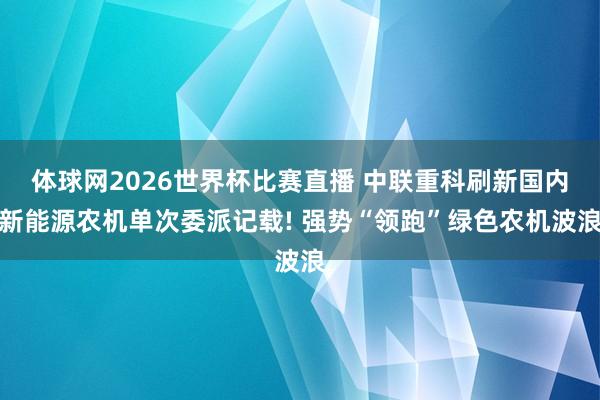 体球网2026世界杯比赛直播 中联重科刷新国内新能源农机单次委派记载! 强势“领跑”绿色农机波浪