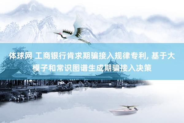 体球网 工商银行肯求期骗接入规律专利, 基于大模子和常识图谱生成期骗接入决策