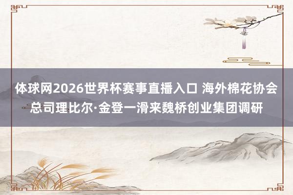 体球网2026世界杯赛事直播入口 海外棉花协会总司理比尔·金登一滑来魏桥创业集团调研