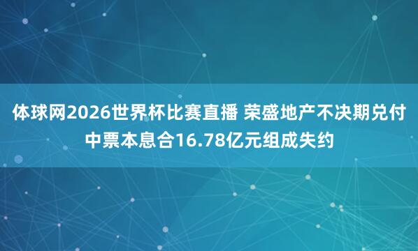 体球网2026世界杯比赛直播 荣盛地产不决期兑付中票本息合16.78亿元组成失约