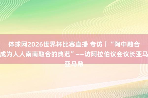 体球网2026世界杯比赛直播 专访丨“阿中融合已成为人人南南融合的典范”——访阿拉伯议会议长亚马希