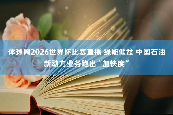 体球网2026世界杯比赛直播 绿能倾盆 中国石油新动力业务跑出“加快度”