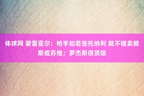 体球网 蒙雷亚尔：枪手如若签托纳利 就不错卖赖斯或苏维；罗杰斯很顶级