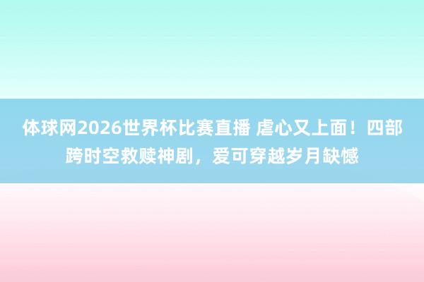 体球网2026世界杯比赛直播 虐心又上面！四部跨时空救赎神剧，爱可穿越岁月缺憾