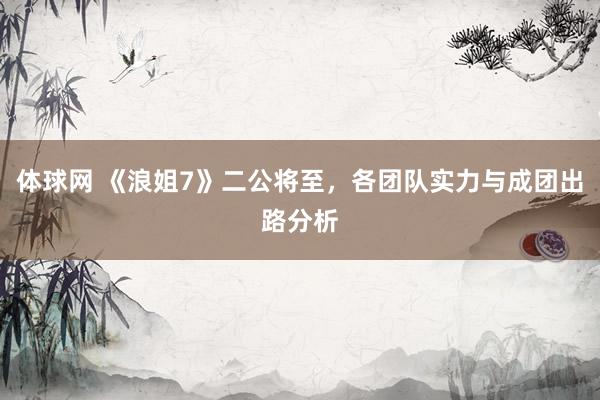 体球网 《浪姐7》二公将至，各团队实力与成团出路分析
