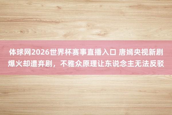 体球网2026世界杯赛事直播入口 唐嫣央视新剧爆火却遭弃剧，不雅众原理让东说念主无法反驳
