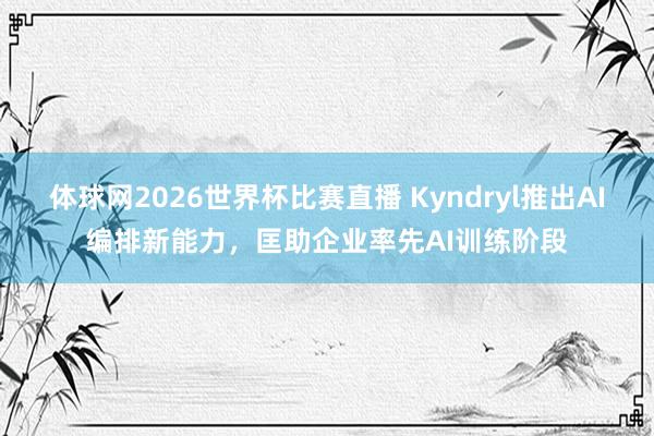 体球网2026世界杯比赛直播 Kyndryl推出AI编排新能力,匡助企业率先AI训练阶段