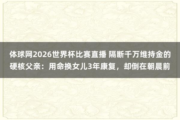 体球网2026世界杯比赛直播 隔断千万维持金的硬核父亲：用命换女儿3年康复，却倒在朝晨前