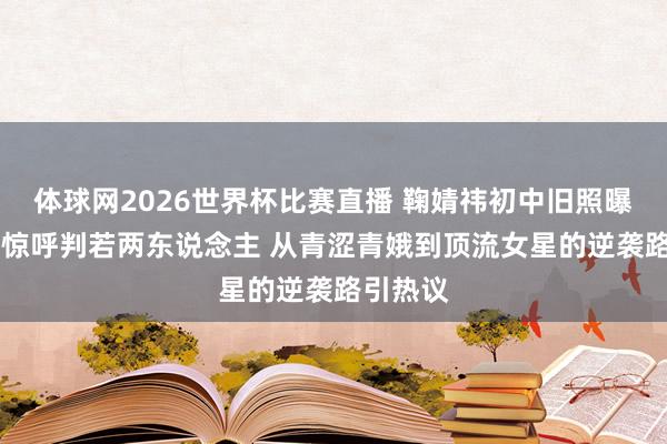 体球网2026世界杯比赛直播 鞠婧祎初中旧照曝光 网友惊呼判若两东说念主 从青涩青娥到顶流女星的逆袭路引热议