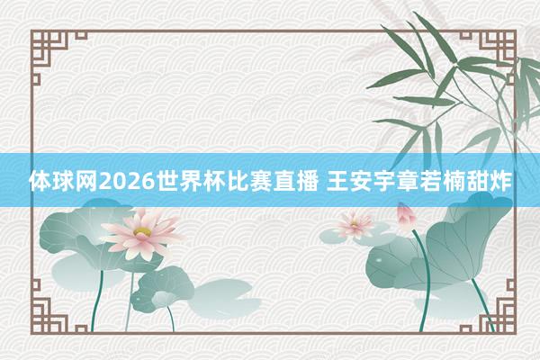体球网2026世界杯比赛直播 王安宇章若楠甜炸