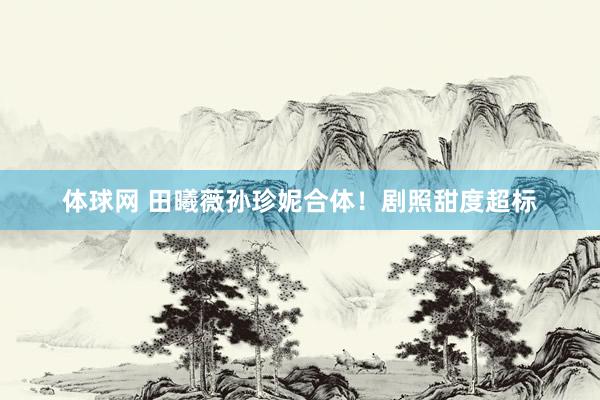 体球网 田曦薇孙珍妮合体！剧照甜度超标