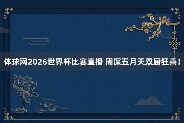 体球网2026世界杯比赛直播 周深五月天双厨狂喜！