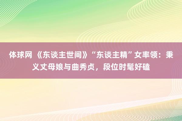体球网 《东谈主世间》“东谈主精”女率领：秉义丈母娘与曲秀贞，段位时髦好磕