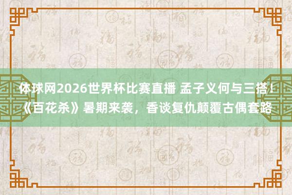 体球网2026世界杯比赛直播 孟子义何与三搭！《百花杀》暑期来袭，香谈复仇颠覆古偶套路