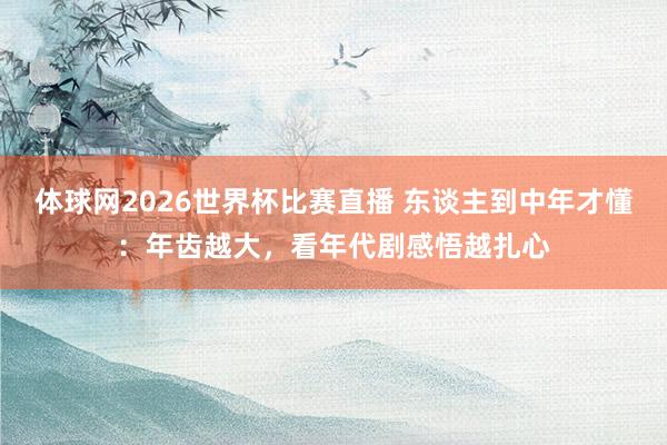 体球网2026世界杯比赛直播 东谈主到中年才懂：年齿越大，看年代剧感悟越扎心