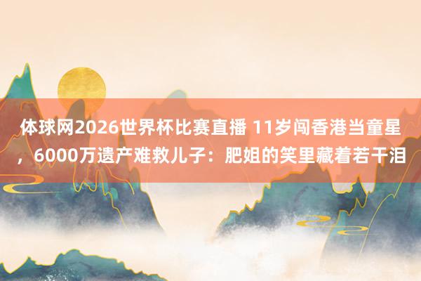 体球网2026世界杯比赛直播 11岁闯香港当童星，6000万遗产难救儿子：肥姐的笑里藏着若干泪