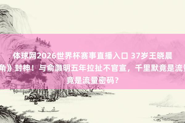 体球网2026世界杯赛事直播入口 37岁王晓晨凭《主角》封神!与俞灏明五年拉扯不官宣,千里默竟是流量密码?