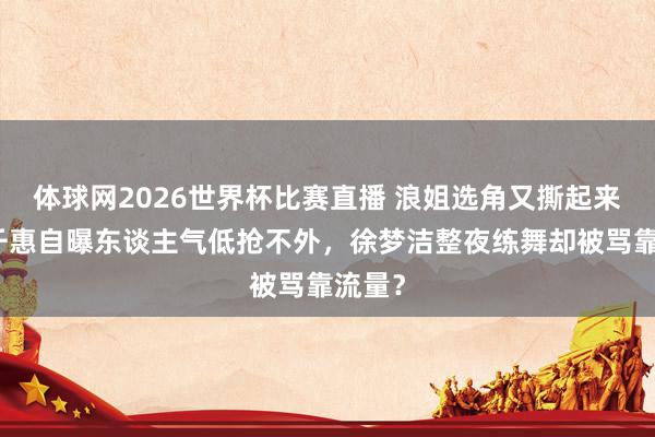 体球网2026世界杯比赛直播 浪姐选角又撕起来！万千惠自曝东谈主气低抢不外，徐梦洁整夜练舞却被骂靠流量？