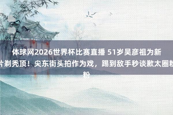 体球网2026世界杯比赛直播 51岁吴彦祖为新片剃秃顶！尖东街头拍作为戏，踢到敌手秒谈歉太圈粉