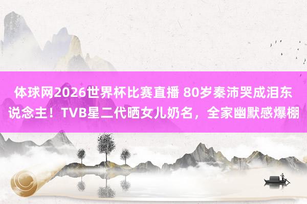 体球网2026世界杯比赛直播 80岁秦沛哭成泪东说念主!TVB星二代晒女儿奶名,全家幽默感爆棚