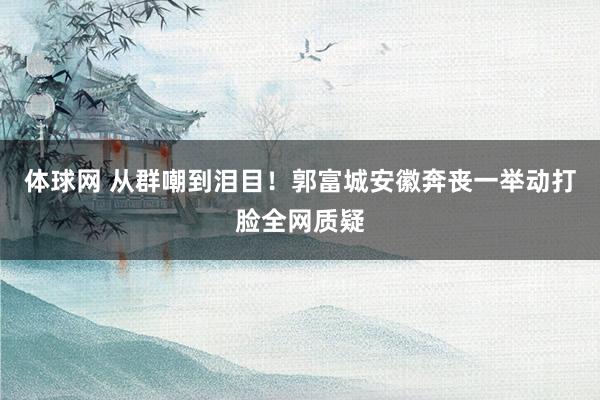 体球网 从群嘲到泪目!郭富城安徽奔丧一举动打脸全网质疑