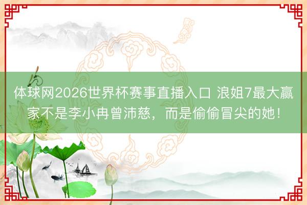 体球网2026世界杯赛事直播入口 浪姐7最大赢家不是李小冉曾沛慈，而是偷偷冒尖的她！
