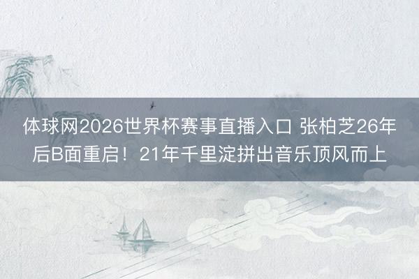 体球网2026世界杯赛事直播入口 张柏芝26年后B面重启！21年千里淀拼出音乐顶风而上