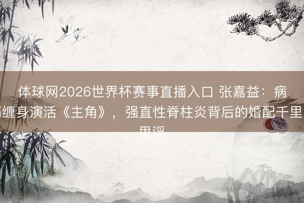 体球网2026世界杯赛事直播入口 张嘉益：病痛缠身演活《主角》，强直性脊柱炎背后的婚配千里浮