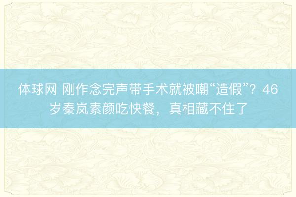 体球网 刚作念完声带手术就被嘲“造假”？46岁秦岚素颜吃快餐，真相藏不住了