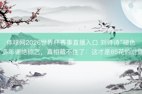 体球网2026世界杯赛事直播入口 刘诗诗“褪色”多年谢绝综艺，真相藏不住了：这才是85花的泄露