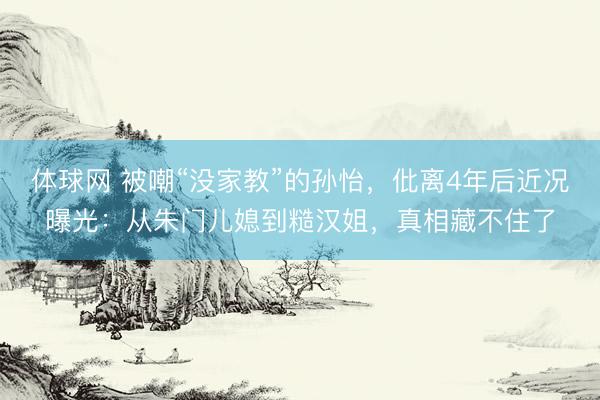 体球网 被嘲“没家教”的孙怡，仳离4年后近况曝光：从朱门儿媳到糙汉姐，真相藏不住了